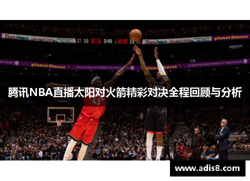 腾讯NBA直播太阳对火箭精彩对决全程回顾与分析